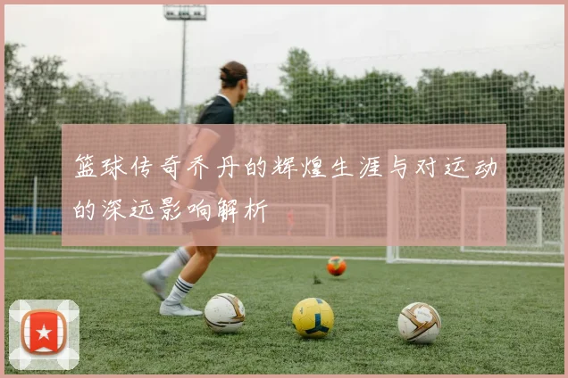 篮球传奇乔丹的辉煌生涯与对运动的深远影响解析
