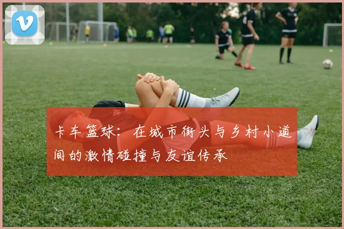 卡车篮球：在城市街头与乡村小道间的激情碰撞与友谊传承
