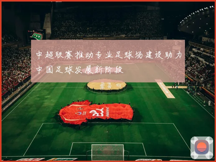 中超联赛推动专业足球场建设助力中国足球发展新阶段