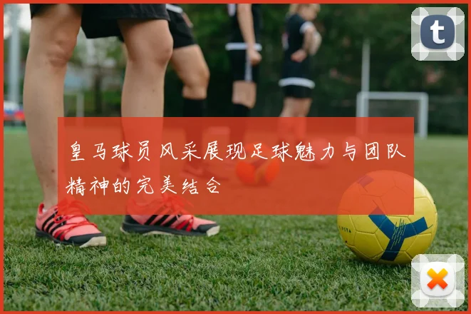 皇马球员风采展现足球魅力与团队精神的完美结合