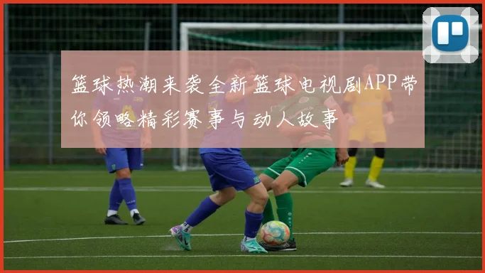 篮球热潮来袭全新篮球电视剧APP带你领略精彩赛事与动人故事
