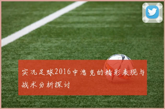 实况足球2016中浩克的精彩表现与战术分析探讨