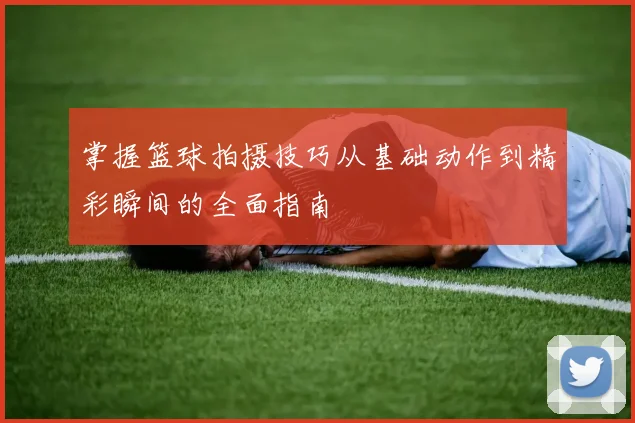 掌握篮球拍摄技巧从基础动作到精彩瞬间的全面指南