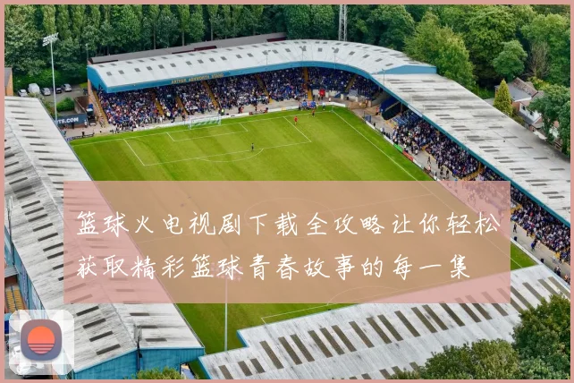 篮球火电视剧下载全攻略让你轻松获取精彩篮球青春故事的每一集
