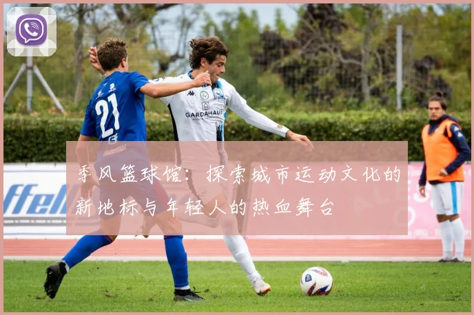季风篮球馆：探索城市运动文化的新地标与年轻人的热血舞台