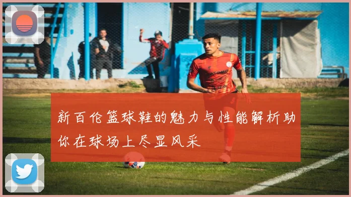 新百伦篮球鞋的魅力与性能解析助你在球场上尽显风采