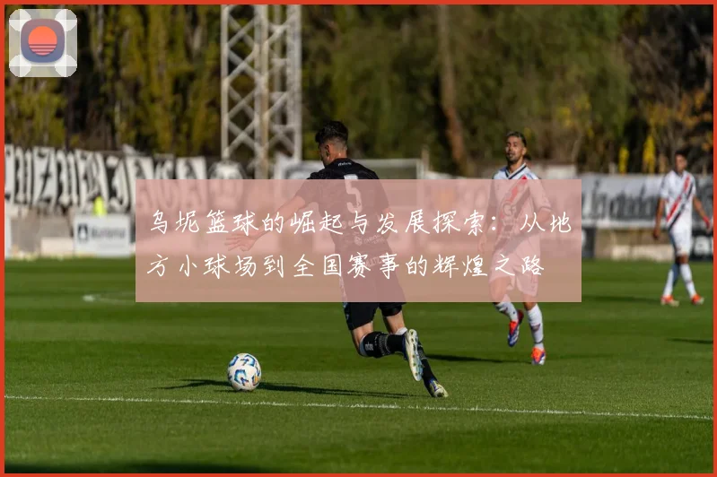 乌坭篮球的崛起与发展探索：从地方小球场到全国赛事的辉煌之路