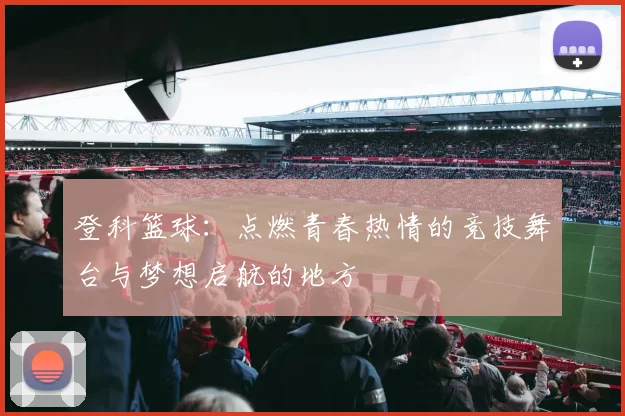 登科篮球：点燃青春热情的竞技舞台与梦想启航的地方